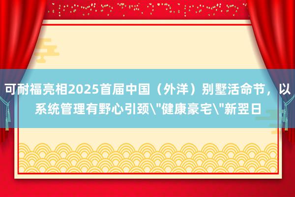 可耐福亮相2025首届中国(外洋)别墅活命节,以系统管理有野心引颈