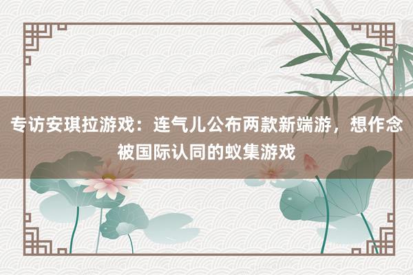专访安琪拉游戏：连气儿公布两款新端游，想作念被国际认同的蚁集游戏